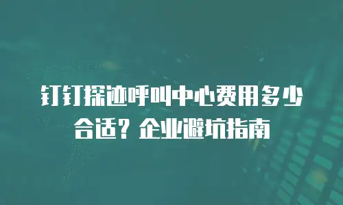 钉钉探迹呼叫中心费用多少合适？企业避坑指南