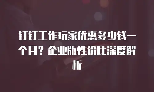 钉钉工作玩家优惠多少钱一个月？企业版性价比深度解析