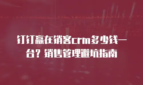 钉钉赢在销客crm多少钱一台？销售管理避坑指南