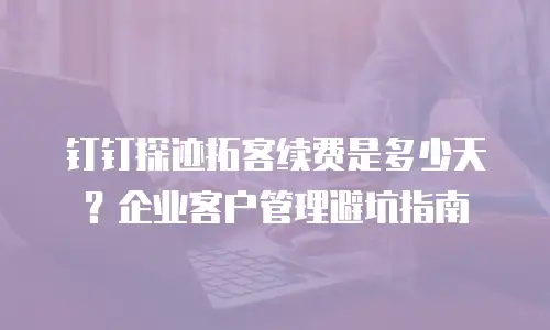 钉钉探迹拓客续费是多少天？企业客户管理避坑指南