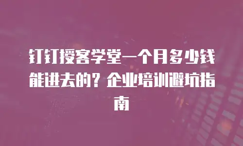 钉钉授客学堂一个月多少钱能进去的？企业培训避坑指南