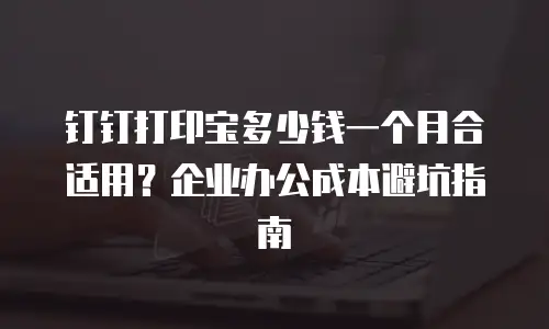 钉钉打印宝多少钱一个月合适用？企业办公成本避坑指南