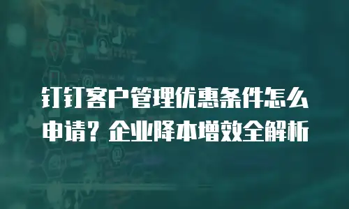 钉钉客户管理优惠条件怎么申请？企业降本增效全解析