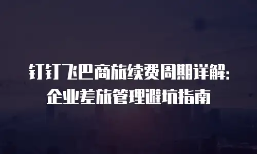 钉钉飞巴商旅续费周期详解：企业差旅管理避坑指南