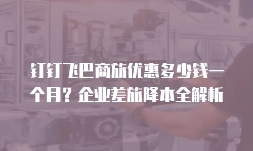钉钉飞巴商旅优惠多少钱一个月？企业差旅降本全解析
