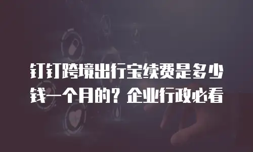 钉钉跨境出行宝续费是多少钱一个月的？企业行政必看