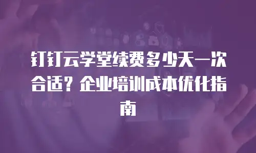 钉钉云学堂续费多少天一次合适？企业培训成本优化指南