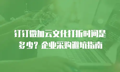 钉钉微加云文化打折时间是多少？企业采购避坑指南