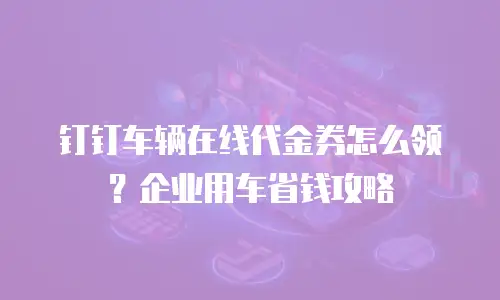 钉钉车辆在线代金券怎么领？企业用车省钱攻略