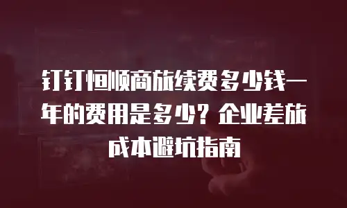钉钉恒顺商旅续费多少钱一年的费用是多少？企业差旅成本避坑指南