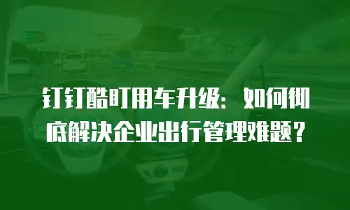 钉钉酷盯用车升级：如何彻底解决企业出行管理难题？