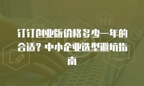 钉钉创业版价格多少一年的合适？中小企业选型避坑指南