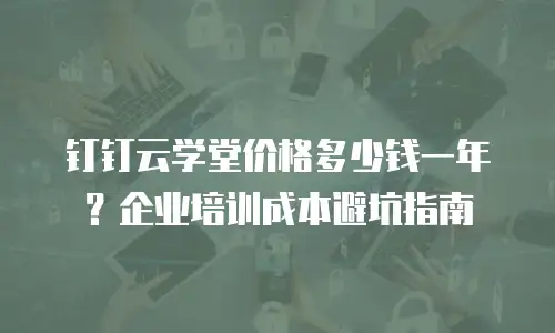 钉钉云学堂价格多少钱一年？企业培训成本避坑指南