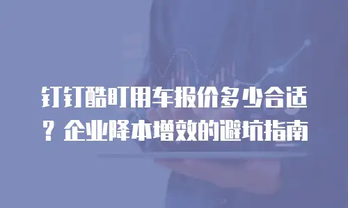 钉钉酷盯用车报价多少合适？企业降本增效的避坑指南