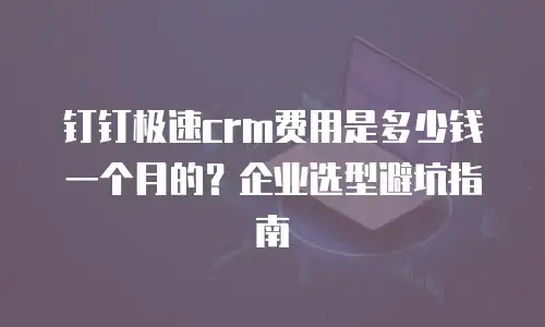 钉钉极速crm费用是多少钱一个月的？企业选型避坑指南
