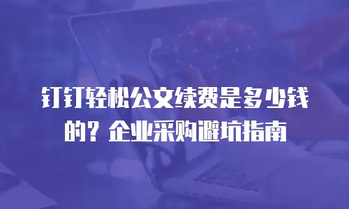 钉钉轻松公文续费是多少钱的？企业采购避坑指南