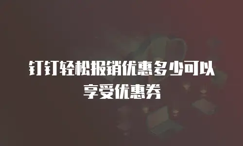 钉钉轻松报销优惠多少可以享受优惠券