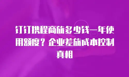 钉钉携程商旅多少钱一年使用额度？企业差旅成本控制真相
