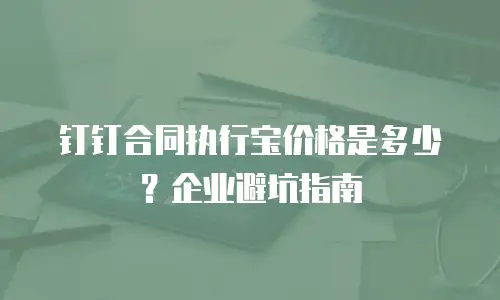 钉钉合同执行宝价格是多少？企业避坑指南