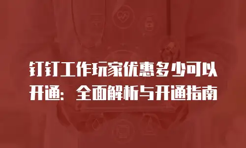钉钉工作玩家优惠多少可以开通：全面解析与开通指南