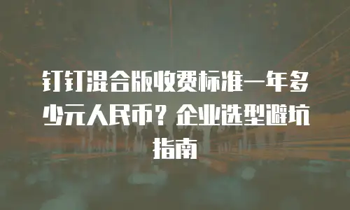 钉钉混合版收费标准一年多少元人民币？企业选型避坑指南