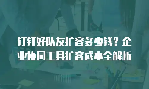 钉钉好队友扩容多少钱？企业协同工具扩容成本全解析