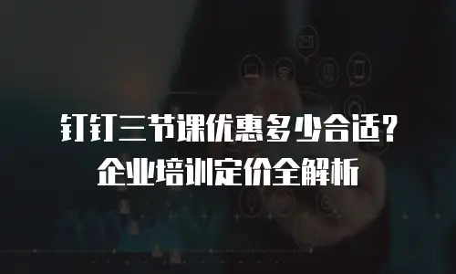 钉钉三节课优惠多少合适？企业培训定价全解析