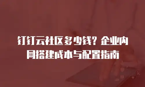 钉钉云社区多少钱？企业内网搭建成本与配置指南