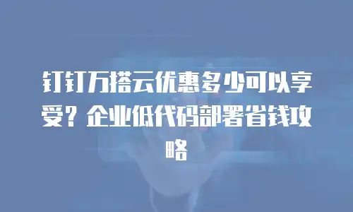 钉钉万搭云优惠多少可以享受？企业低代码部署省钱攻略