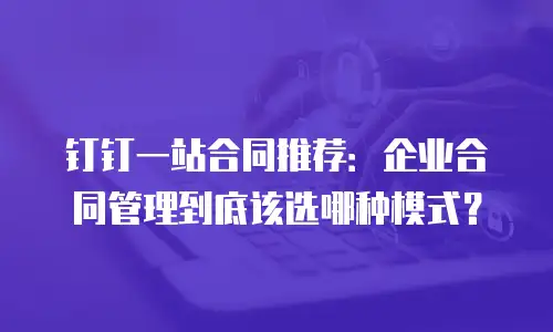钉钉一站合同推荐：企业合同管理到底该选哪种模式？