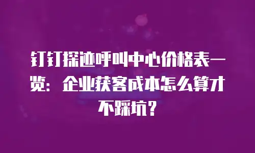 钉钉探迹呼叫中心价格表一览：企业获客成本怎么算才不踩坑？