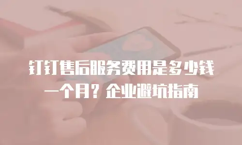 钉钉售后服务费用是多少钱一个月？企业避坑指南