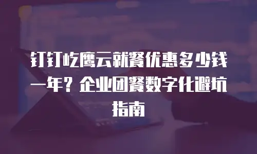 钉钉屹鹰云就餐优惠多少钱一年？企业团餐数字化避坑指南