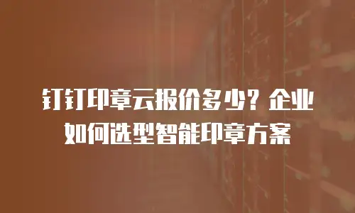 钉钉印章云报价多少？企业如何选型智能印章方案