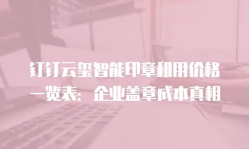 钉钉云玺智能印章租用价格一览表：企业盖章成本真相