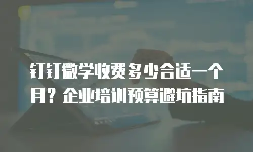 钉钉微学收费多少合适一个月？企业培训预算避坑指南