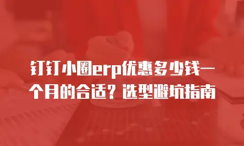 钉钉小圈erp优惠多少钱一个月的合适？选型避坑指南