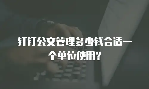 钉钉公文管理多少钱合适一个单位使用？