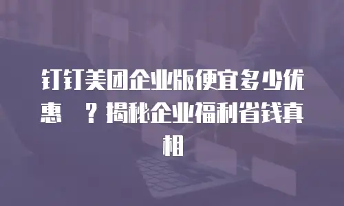 钉钉美团企业版便宜多少优惠劵？揭秘企业福利省钱真相