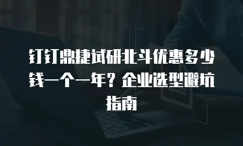 钉钉鼎捷试研北斗优惠多少钱一个一年？企业选型避坑指南