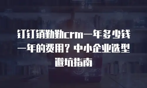 钉钉销勤勤crm一年多少钱一年的费用？中小企业选型避坑指南