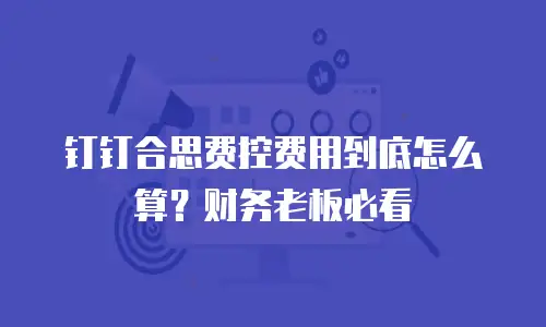 钉钉合思费控费用到底怎么算？财务老板必看