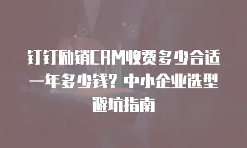 钉钉励销CRM收费多少合适一年多少钱？中小企业选型避坑指南