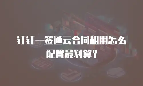 钉钉一签通云合同租用怎么配置最划算？