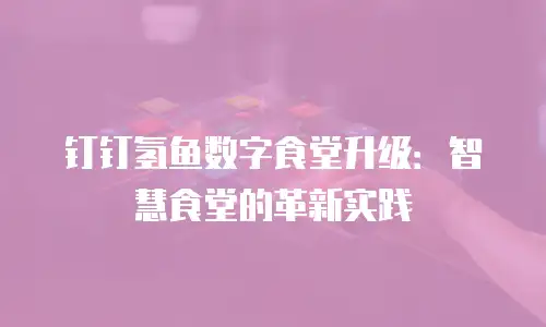 钉钉氢鱼数字食堂升级：智慧食堂的革新实践