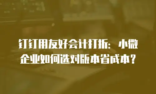 钉钉用友好会计打折：小微企业如何选对版本省成本？