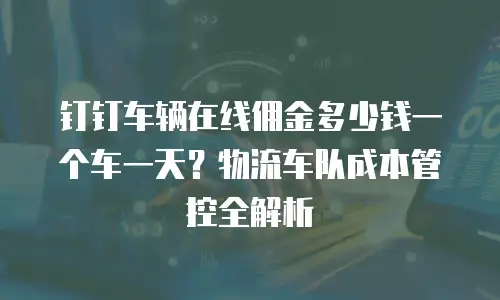 钉钉车辆在线佣金多少钱一个车一天？物流车队成本管控全解析