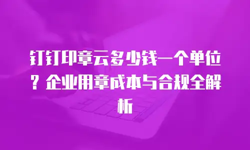 钉钉印章云多少钱一个单位？企业用章成本与合规全解析