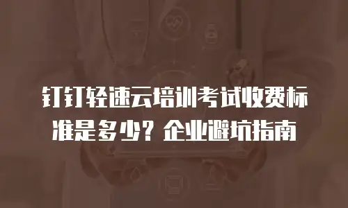 钉钉轻速云培训考试收费标准是多少？企业避坑指南