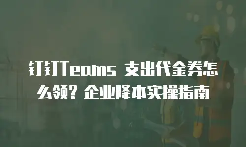 钉钉Teams 支出代金券怎么领？企业降本实操指南